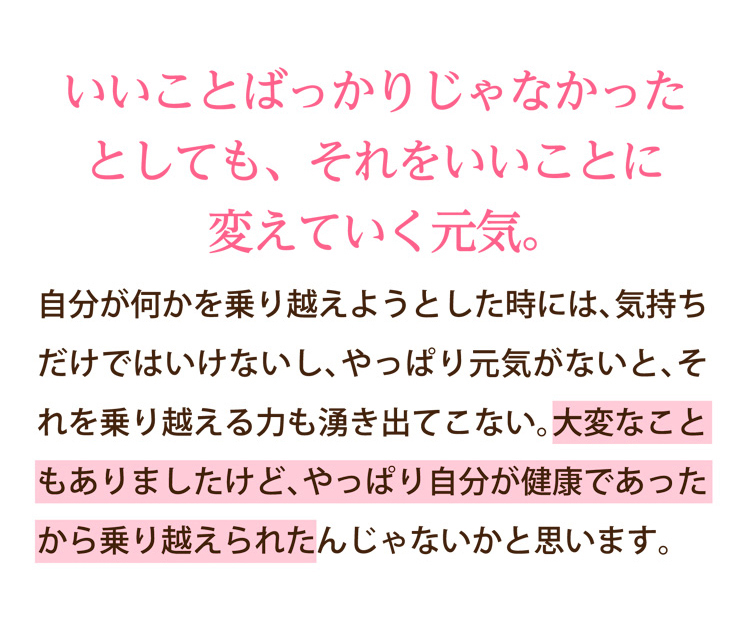 いいことばっかりじゃなかったとしても、それをいいことに変えていく元気。｜自分が何かを乗り越えようとした時には、気持ちだけではいけないし、やっぱり元気がないと、それを乗り越える力も湧き出てこない。大変なこともありましたけど、やっぱり自分が健康であったから乗り越えられたんじゃないかと思います。