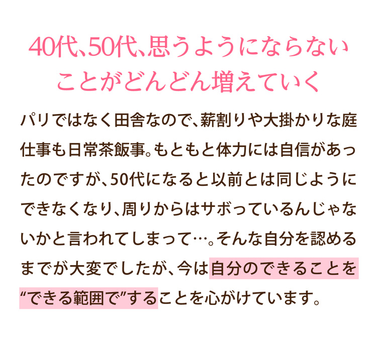 40代、50代、思うようにならないことがどんどん増えていく｜パリではなく田舎なので、薪割りや大掛かりな庭仕事も日常茶飯事。もともと体力には自信があったのですが、50代になると以前とは同じようにできなくなり、周りからはサボっているんじゃないかと言われてしまって…。そんな自分を認めるまでが大変でしたが、今は自分のできることを“できる範囲で”することを心がけています。