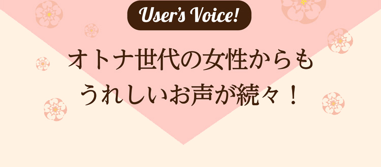 User’s Voice!　オトナ世代の女性からもうれしいお声が続々！