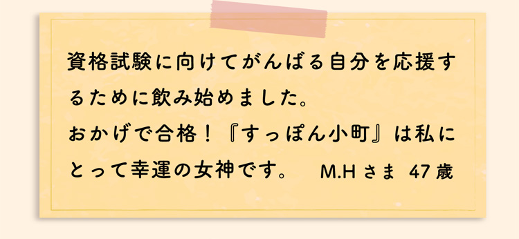 資格試験に向けてがんばる自分を応援するために飲み始めました。おかげで合格！『すっぽん小町』は私にとって幸運の女神です。M.Hさま  47歳