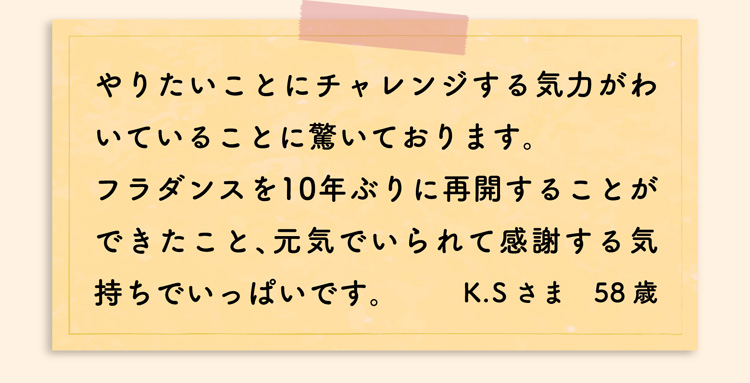 やりたいことにチャレンジする気力がわいていることに驚いております。フラダンスを10年ぶりに再開することができたこと、元気でいられて感謝する気持ちでいっぱいです。K.Sさま　58歳