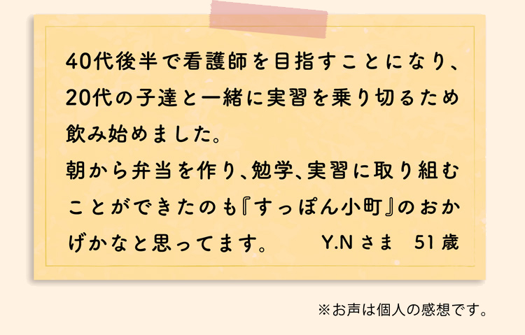 40代後半で看護師を目指すことになり、20代の子達と一緒に実習を乗り切るため飲み始めました。朝から弁当を作り、勉学、実習に取り組むことができたのも『すっぽん小町』のおかげかなと思ってます。Y.Nさま　51歳　※お声は個人の感想です。