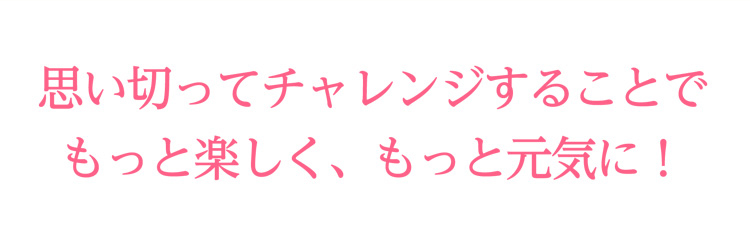 思い切ってチャレンジすることでもっと楽しく、もっと元気に！