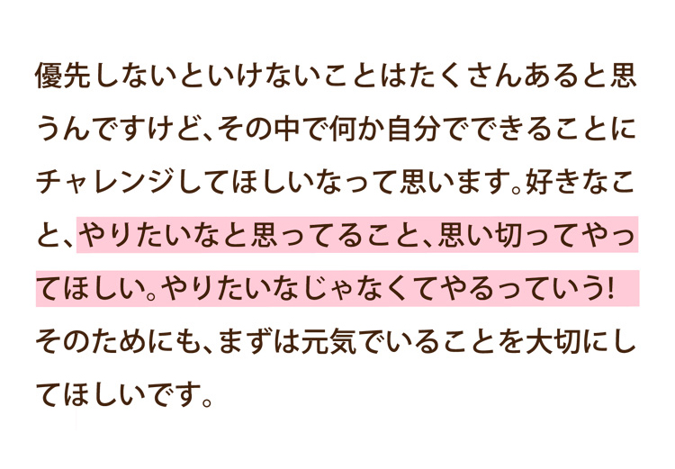 優先しないといけないことはたくさんあると思うんですけど、その中で何か自分でできることにチャレンジしてほしいなって思います。好きなこと、やりたいなと思ってること、思い切ってやってほしい。やりたいなじゃなくてやるっていう!そのためにも、まずは元気でいることを大切にしてほしいです。