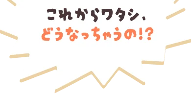 これからワタシ、どうなっちゃうの!?