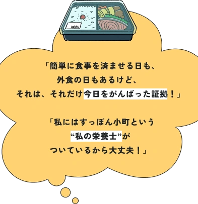 「簡単に食事を済ませる日も、外食の日もあるけど、 それは、それだけ今日をがんばった証拠！」「私にはすっぽん小町という“私の栄養士”がついているから大丈夫！」