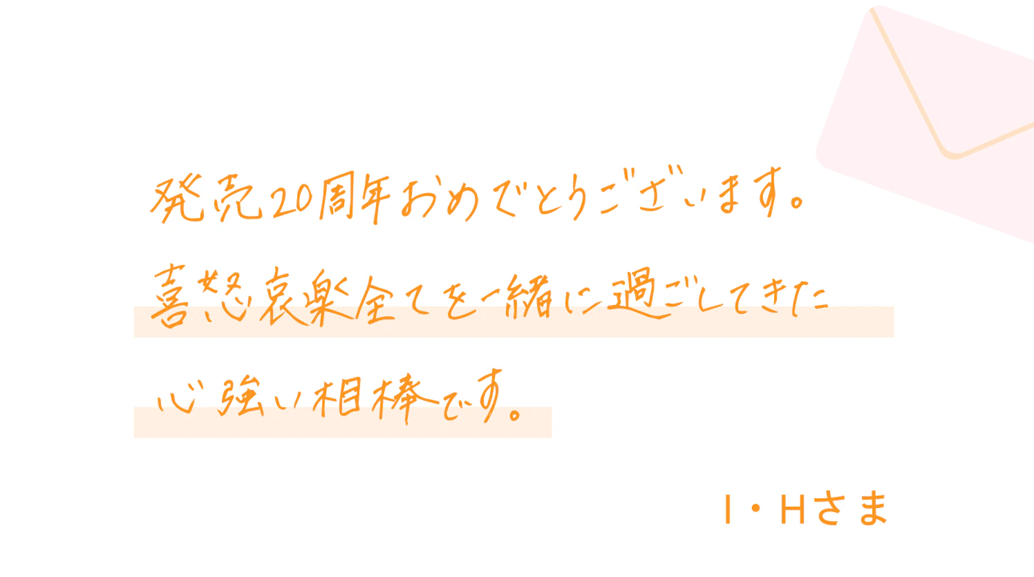 発売20周年おめでとうございます。喜怒哀楽全てを一緒に過ごしてきた心強い相棒です。I・Hさま