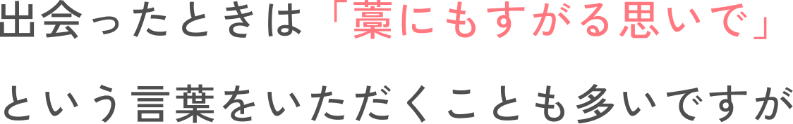 出会ったときは「藁をもすがる思いで」という言葉をいただくことも多いですが