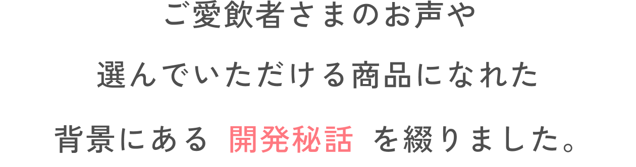 ご愛飲者さまのお声や選んでいただける商品になれた背景にある開発秘話を綴りました。