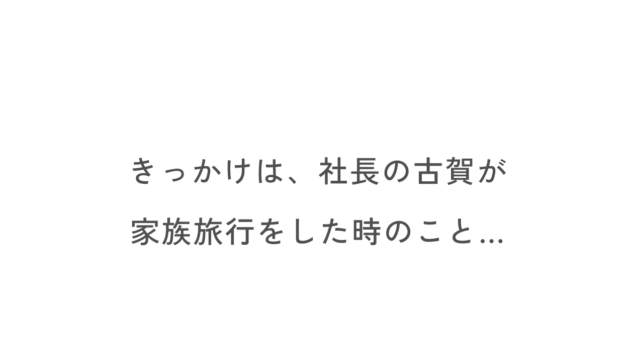 きっかけは、社長の古賀が家族旅行をした時のこと...