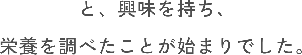 と、興味を持ち、栄養を調べたことが始まりでした。