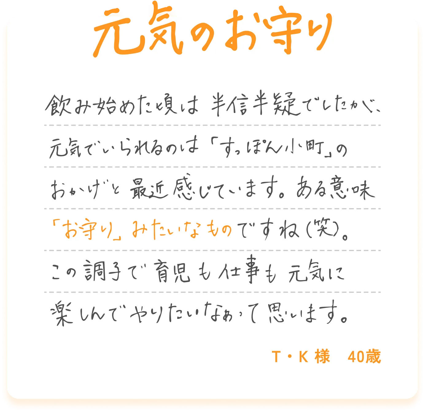 元気のお守り 飲み始めた頃は半信半疑でしたが、元気でいられるのは「すっぽん小町」のおかげと最近感じています。ある意味「お守り」みたいなものですね（笑）。この調子で育児も仕事も元気に楽しんでやりたいなぁって思います。T・K様 40歳