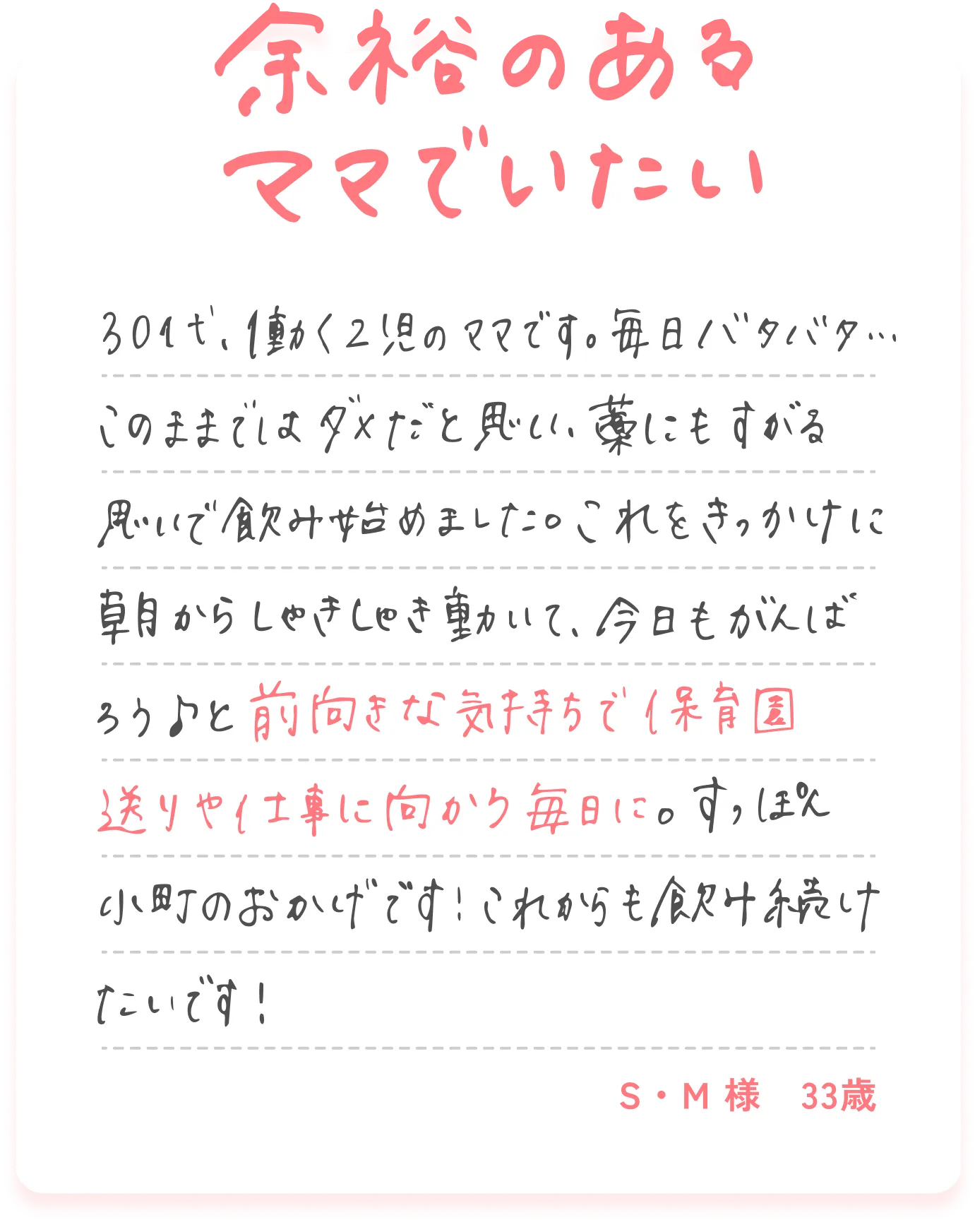 余裕のあるママでいたい 30代、働く2児のママです。毎日バタバタ...このままではダメだと思い、藁にもすがる思いで飲み始めました。これをきっかけに朝からしゃきしゃき動いて、今日もがんばろう♪と前向きな気持ちで保育園送りや仕事に向かう毎日に。すっぽん小町のおかげです！これからも飲み続けたいです！S・M様 33歳