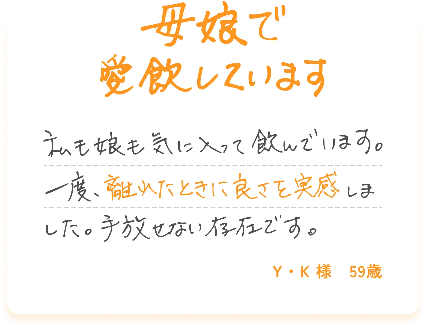 母娘で愛飲しています 私も娘も気に入って飲んでいます。一度、離れたときに良さを実感しました。手放せない存在です。Y・K様 59歳