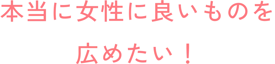 本当に女性に良いものを広めたい！