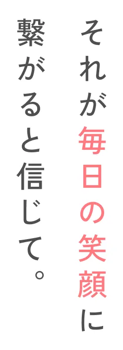 それが毎日の笑顔に繋がると信じて。