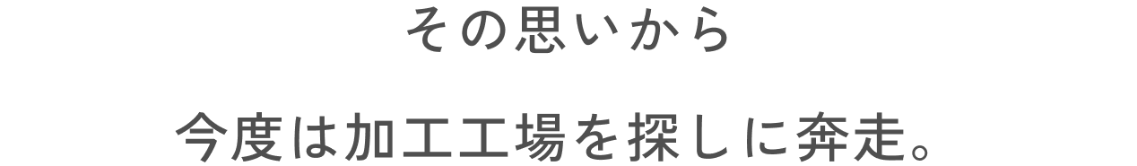 その思いから今度は加工工場を探しに奔走。