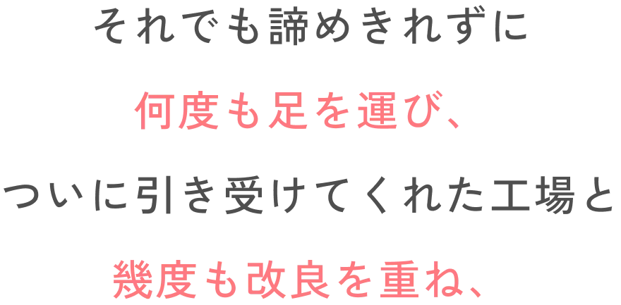 それでも諦めきれずに何度も足を運び、ついに引き受けてくれた工場と幾度も改良を重ね、