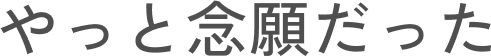 やっと念願だった