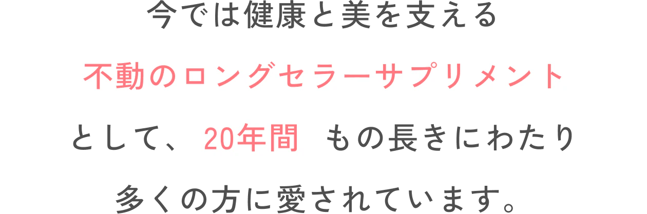 今では健康と美を支える不動のロングセラーサプリメントとして、19年間もの長きにわたり多くの方に愛されています。