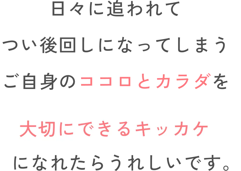 日々に追われてつい後回しになってしまうご自身のココロとカラダを大切にできるキッカケになれたらうれしいです。