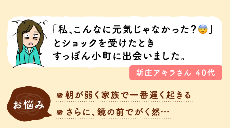 「私、こんなに元気じゃなかった？」とショックを受けたときすっぽん小町に出会いました。お悩み：朝が弱く家族で一番遅く起きる。さらに、鏡の前でがく然…。