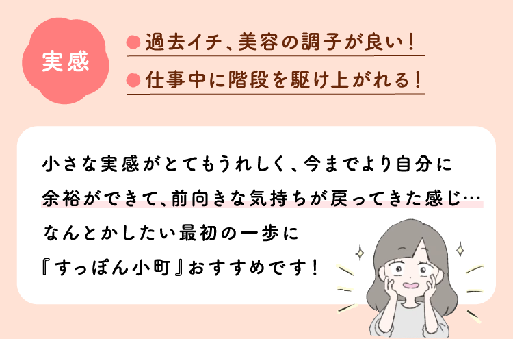 実感：過去イチ、美容の調子が良い！仕事中に階段を駆け上がれる！小さな実感がとてもうれしく、今までより自分に余裕ができて、前向きな気持ちが戻ってきた感じ…なんとかしたい最初の一歩に『すっぽん小町』おすすめです！