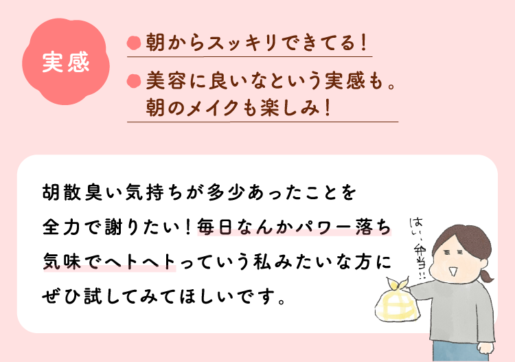 実感：朝からスッキリできてる！美容に良いなという実感も。朝のメイクも楽しみ！胡散臭い気持ちが多少あったことを全力で謝りたい！毎日なんかパワー落ち気味でヘトヘトっていう私みたいな方にぜひ試してみてほしいです。