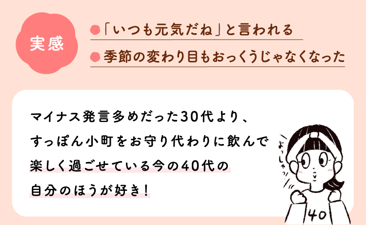 実感：「いつも元気だね」と言われる。季節の変わり目もおっくうじゃなくなった。マイナス発言多めだった30代より、すっぽん小町をお守り代わりに飲んで楽しく過ごせている今の40代の自分のほうが好き！