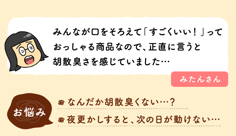 みんなが口をそろえて「すごくいい！」っておっしゃる商品なので、正直に言うと胡散臭さを感じていました…。お悩み：なんだか胡散臭くない…？夜更かしすると、次の日が動けない…