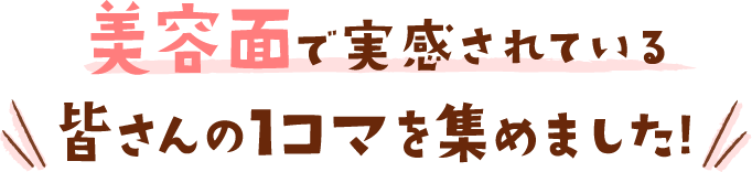 美容面で実感されている皆さんの1コマを集めました!