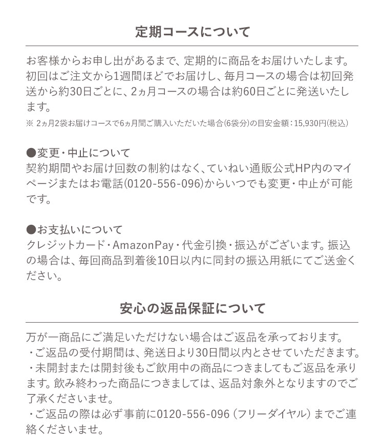定期コースについて お客様からお申し出があるまで、定期的に商品をお届けいたします。初回はご注文から1週間ほどでお届けし、毎月コースの場合は初回発送から約30日ごとに、2ヵ月コースの場合は約60日ごとに発送いたします。※2ヵ月2袋お届けコースで6ヵ月間ご購入いただいた場合(6袋分)の目安金額 :15,930円(税込) ●変更・中止について 契約期間やお届け回数の制約はなく、ていねい通販公式HP内のマイページまたはお電話(0120-556-096)からいつでも変更・中止が可能です。●お支払いについて クレジットカード・AmazonPay・代金引換・振込がございます。振込の場合は、毎回商品到着後10日以内に同封の振込用紙にてご送金ください。安心の返品保証について 万が一商品にご満足いただけない場合はご返品を承っております。・ご返品の受付期間は、発送日より30日間以内とさせていただきます。・未開封または開封後もご飲用中の商品につきましてもご返品を承ります。飲み終わった商品につきましては、返品対象外となりますのでご了承くださいませ。・ご返品の際は必ず事前に0120-556-096（フリーダイヤル）までご連絡くださいませ。