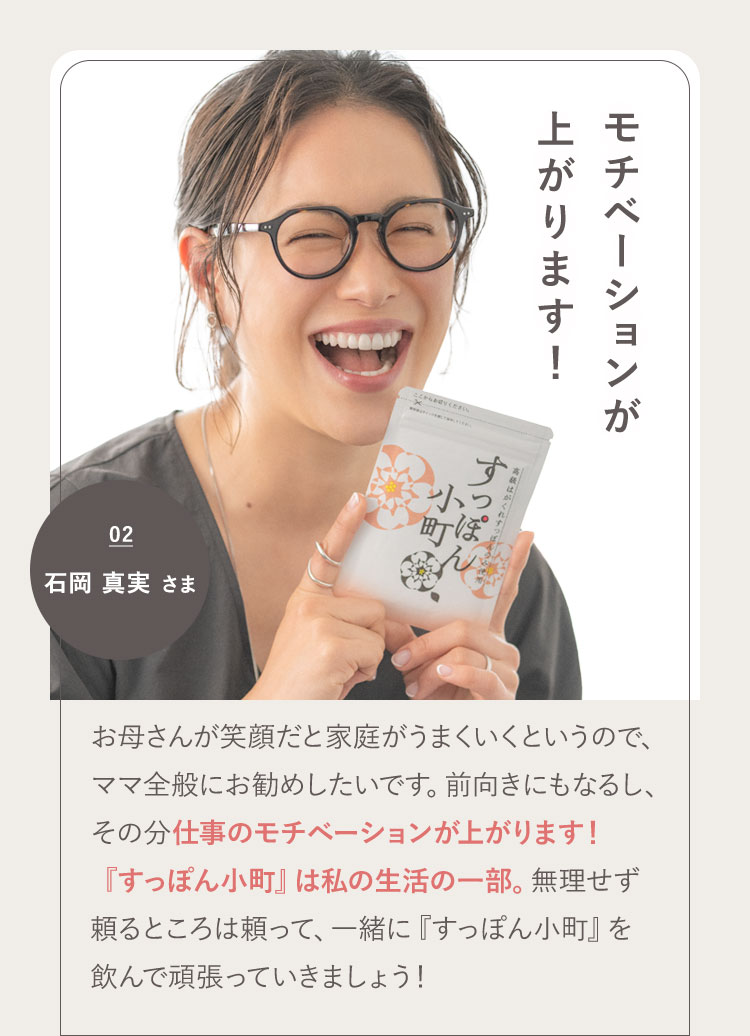 パフォーマンスが上がります! 02 石岡 真実さま お母さんが笑顔だと家庭がうまくいくというので、ママ全般にお勧めしたいです。前向きにもなるし、その分仕事のパフォーマンスが上がります!『すっぽん小町』は私の生活の一部。無理せず頼るところは頼って、一緒に『すっぽん小町』を飲んで頑張っていきましょう!