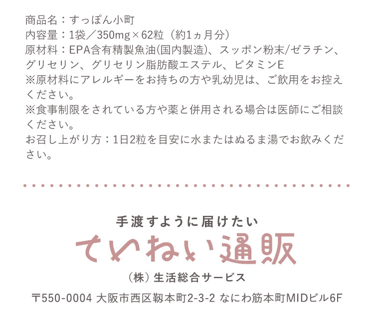 商品名 :すっぽん小町 内容量 :1袋 350mg 62粒（約1ヵ月分）原材料 :EPA含有精製魚油(国内製造)、スッポン粉末/ゼラチン、グリセリン、グリセリン脂肪酸エステル、ビタミンE ※原材料にアレルギーをお持ちの方や乳幼児は、ご飲用をお控えください。※食事制限をされている方や薬と併用される場合は医師にご相談ください。お召し上がり方 :1日2粒を目安に水またはぬるま湯でお飲みください。手渡すように届けたい ていねい通販 (株)生活総合サービス 〒550-0004 大阪市西区靭本町2-3-2 なにわ筋本町MIDビル6F