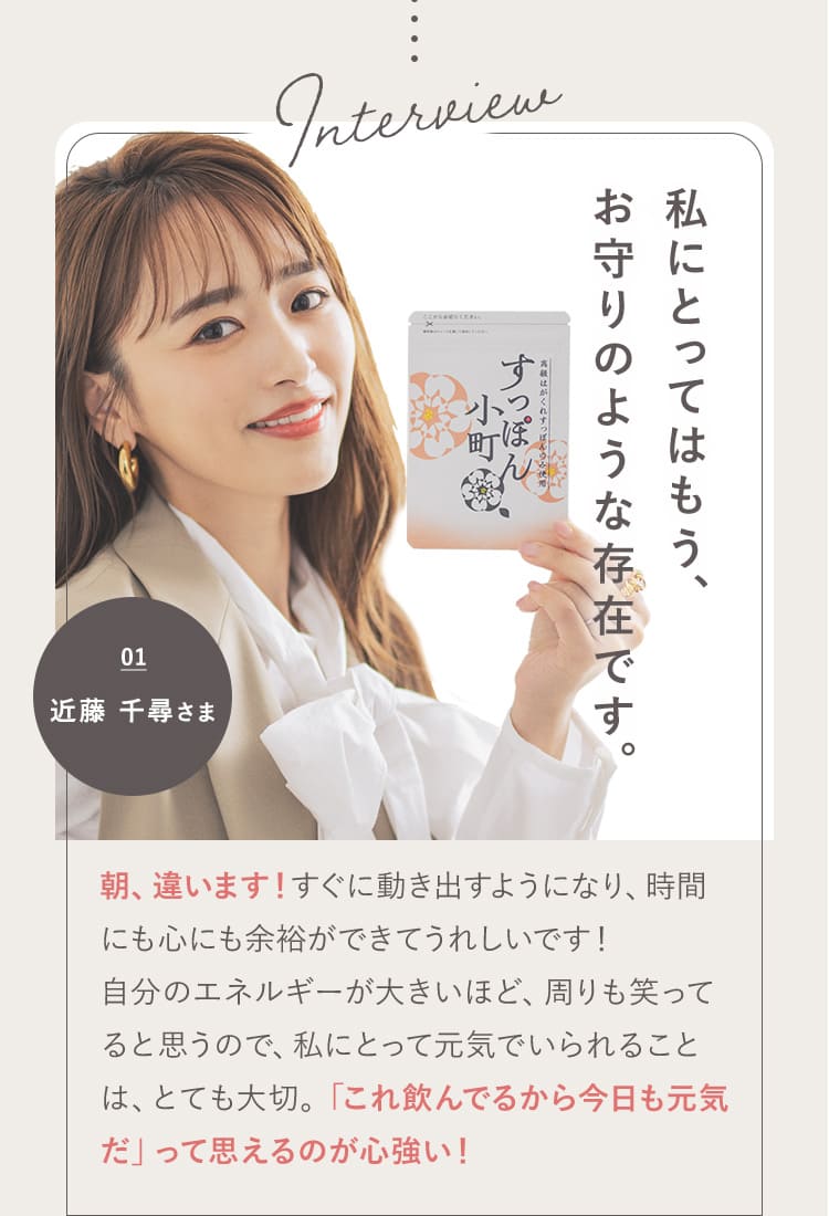 私にとってはもう、お守りのような存在です。 01 近藤 千尋さま 朝、違います！すぐに動き出すようになり、時間にも心にも余裕ができてうれしいです！自分のエネルギーが大きいほど、周りも笑ってると思うので、私にとって元気でいられることは、とても大切。「これ飲んでるから今日も元気だ」って思えるのが心強い！