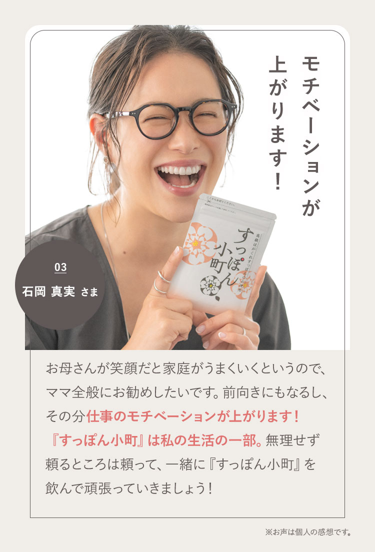 パフォーマンスが上がります！ 03 石岡 真実さま お母さんが笑顔だと家庭がうまくいくというので、ママ全般にお勧めしたいです。前向きにもなるし、その分仕事のパフォーマンスが上がります！『すっぽん小町』は私の生活の一部。無理せず頼るところは頼って、一緒に『すっぽん小町』を飲んで頑張っていきましょう！