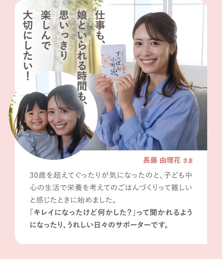 仕事も、娘といられる時間も、思いっきり楽しんで大切にしたい！ 長藤由理花さま 30歳を超えてぐったりが気になったのと、子ども中心の生活で栄養を考えてのごはんづくりって難しいと感じたときに始めました。「キレイになったけど何かした？」って聞かれるようになったり、うれしい日々のサポーターです。