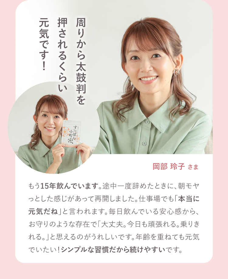 もう15年飲んでいます。途中で一度辞めた時に、朝モヤっとした感じがあって再開しました、仕事場でも本当に元気だねと言われます。毎日飲んでいる安心感から、お守りのような存在で「大丈夫。今日も頑張れる。乗り切れる。」と思えるのがうれしいです。年齢を重ねても元気でいたい!シンプルな習慣だから続けやすいです。