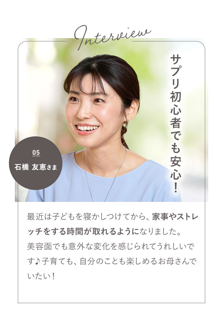 サプリ初心者でも安心! 04 石橋 友恵さま 最近は子どもを寝かしつけてから、家事やストレッチをする時間が取れるようになりました。美容面でも意外な変化を感じられてうれしいです 子育ても、自分のことも楽しめるお母さんでいたい!
