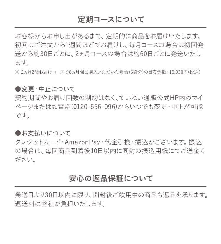 定期コースについて お客様からお申し出があるまで、定期的に商品をお届けいたします。初回はご注文から1週間ほどでお届けし、毎月コースの場合は初回発送から約30日ごとに、2ヵ月コースの場合は約60日ごとに発送いたします。 ※ 2ヵ月2袋お届けコースで6ヵ月間ご購入いただいた場合(6袋分)の目安金額：15,930円(税込) ●変更・中止について 契約期間やお届け回数の制約はなく、ていねい通販公式HP内のマイページまたはお電話(0120-556-096)からいつでも変更・中止が可能です。 ●お支払いについて クレジットカード・AmazonPay・代金引換・振込がございます。振込の場合は、毎回商品到着後10日以内に同封の振込用紙にてご送金ください。 安心の返品保証について 発送日より30日以内に限り、開封後ご飲用中の商品も返品を承ります。返送料は弊社が負担いたします。