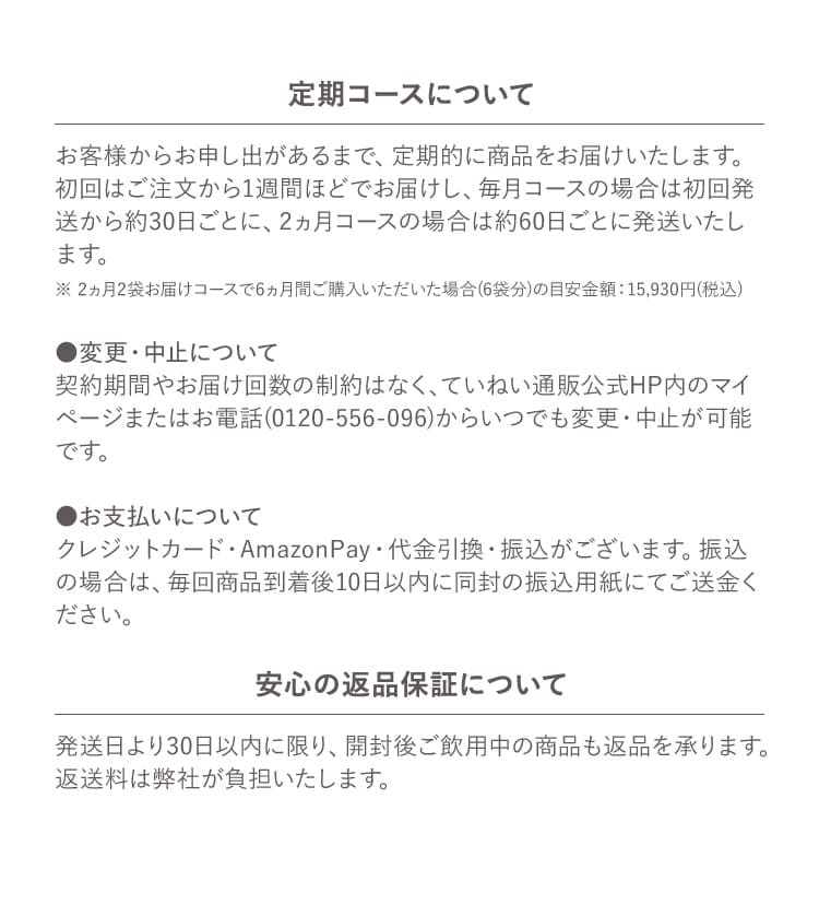 定期コースについて お客様からお申し出があるまで、定期的に商品をお届けいたします。初回はご注文から1週間ほどでお届けし、毎月コースの場合は初回発送から約30日ごとに、2ヵ月コースの場合は約60日ごとに発送いたします。 ※ 2ヵ月2袋お届けコースで6ヵ月間ご購入いただいた場合(6袋分)の目安金額：15,930円(税込) ●変更・中止について 契約期間やお届け回数の制約はなく、ていねい通販公式HP内のマイページまたはお電話(0120-556-096)からいつでも変更・中止が可能です。 ●お支払いについて クレジットカード・AmazonPay・代金引換・振込がございます。振込の場合は、毎回商品到着後10日以内に同封の振込用紙にてご送金ください。 安心の返品保証について 発送日より30日以内に限り、開封後ご飲用中の商品も返品を承ります。返送料は弊社が負担いたします。