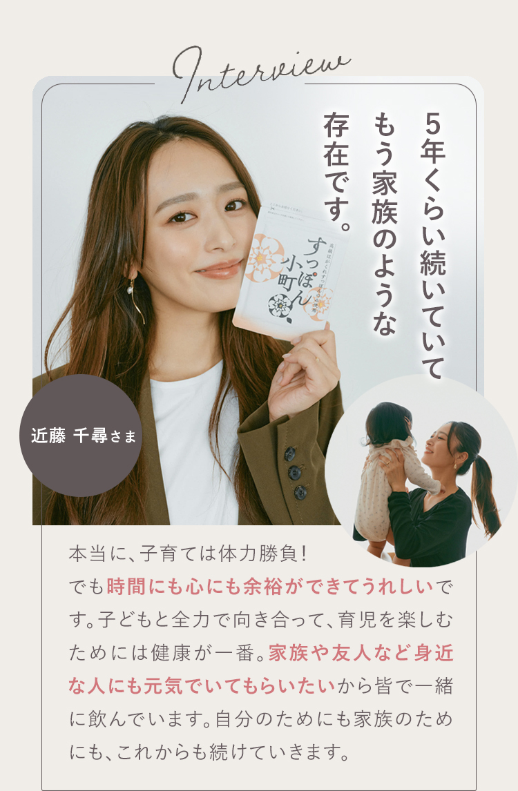 私にとってはもう、お守りのような存在です。 01 近藤 千尋さま 朝、違います！すぐに動き出すようになり、時間にも心にも余裕ができてうれしいです！自分のエネルギーが大きいほど、周りも笑ってると思うので、私にとって元気でいられることは、とても大切。「これ飲んでるから今日も元気だ」って思えるのが心強い！