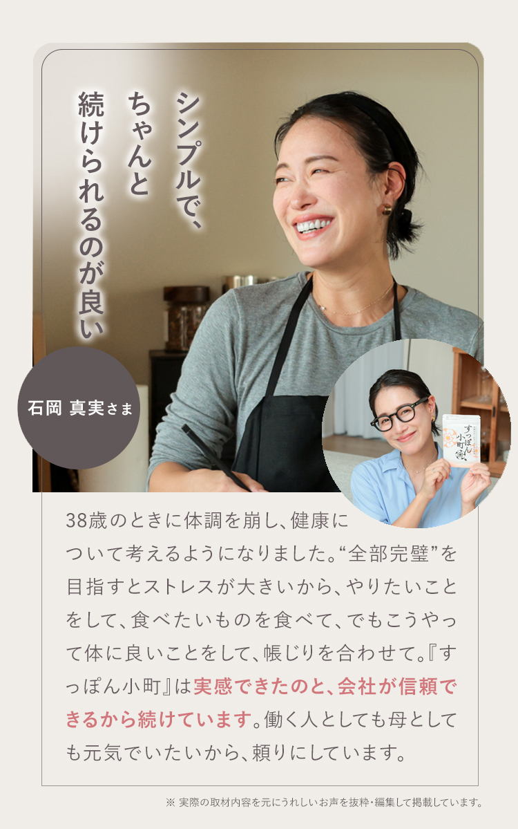 パフォーマンスが上がります！ 03 石岡 真実さま お母さんが笑顔だと家庭がうまくいくというので、ママ全般にお勧めしたいです。前向きにもなるし、その分仕事のパフォーマンスが上がります！『すっぽん小町』は私の生活の一部。無理せず頼るところは頼って、一緒に『すっぽん小町』を飲んで頑張っていきましょう！