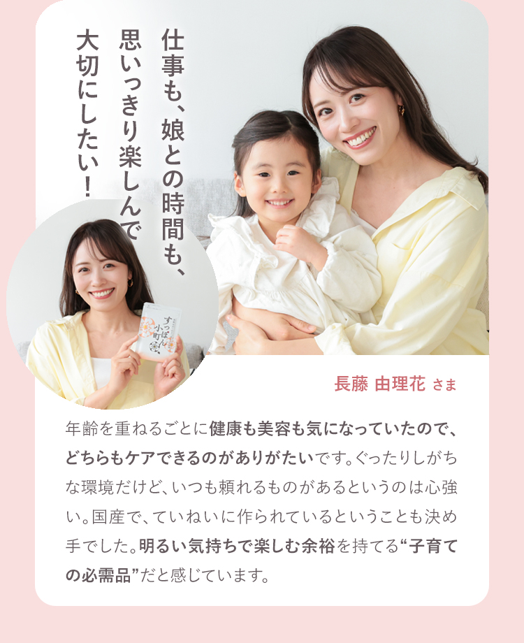 仕事も、娘といられる時間も、思いっきり楽しんで大切にしたい！ 長藤由理花さま 30歳を超えてぐったりが気になったのと、子ども中心の生活で栄養を考えてのごはんづくりって難しいと感じたときに始めました。「キレイになったけど何かした？」って聞かれるようになったり、うれしい日々のサポーターです。