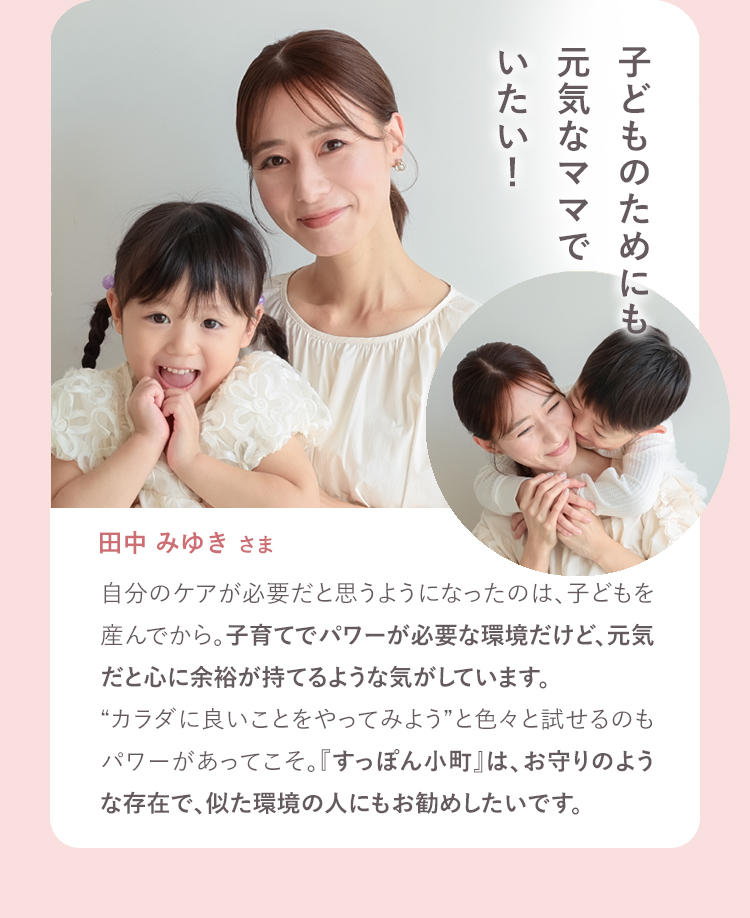 子どもの為にも元気なママでいたい。 田中みゆきさま 自分のケアが必要だ、と思うようになったのは子どもを産んでから。子育てでパワーが必要な環境だけど、元気だと心に余裕が持てるような気がしています。カラダに良いことやってみよう、といろいろ試してみたりできるのもパワーあってこそ。お守りのような存在で、似た環境の人にもお勧めしたいです。