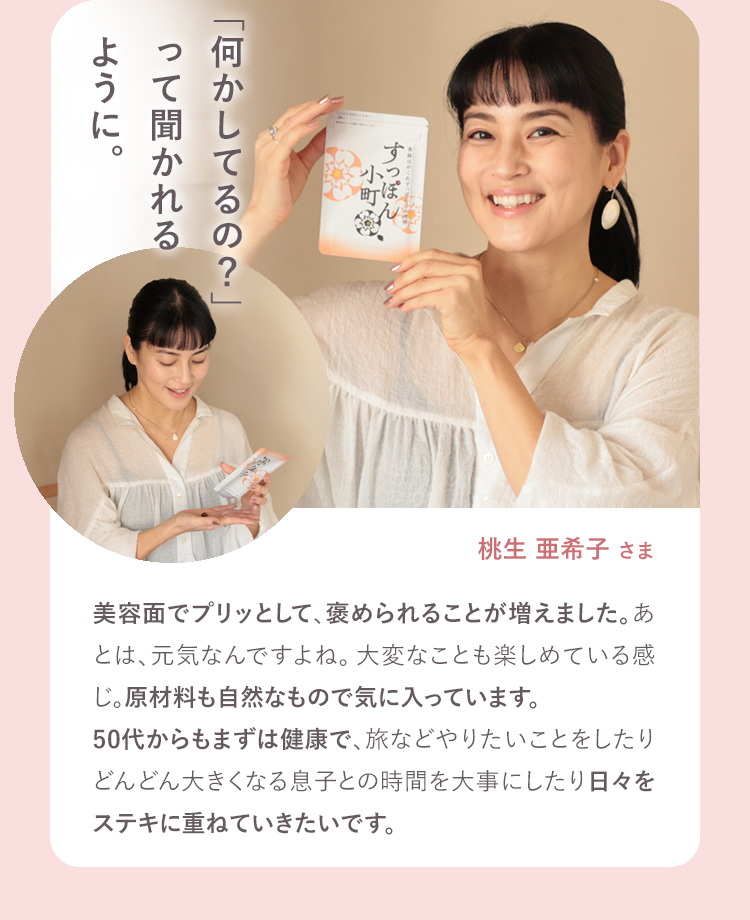 「何かしてるの？」って聞かれるように。 桃生亜希子さま 美容面でプリッとして、褒められることが増えました。あ
とは、元気なんですよね。大変なことも楽しめている感じ。原材料も自然なもので気に入っています。50代からもまずは健康で、旅などやりたいことをしたりどんどん大きくなる息子との時間を大事にしたり日々をステキに重ねていきたいです。