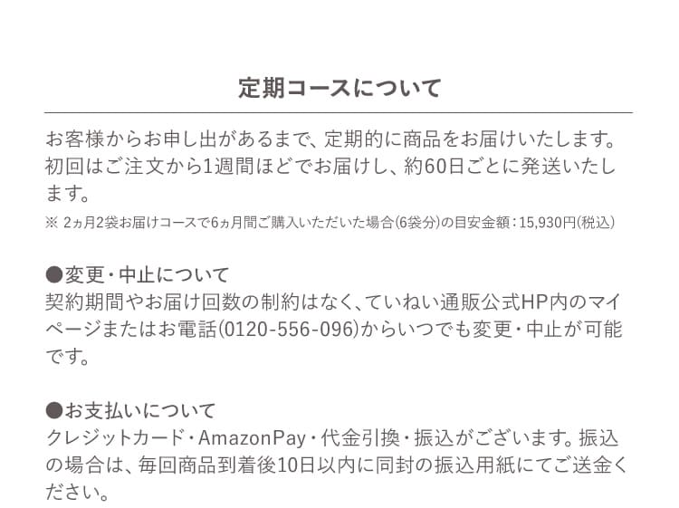 定期コースについて お客様からお申し出があるまで、定期的に商品をお届けいたします。初回はご注文から1週間ほどでお届けし、約60日ごとに発送いたします。 ※ 2ヵ月2袋お届けコースで6ヵ月間ご購入いただいた場合(6袋分)の目安金額：15,930円(税込) ●変更・中止について 契約期間やお届け回数の制約はなく、ていねい通販公式HP内のマイページまたはお電話(0120-556-096)からいつでも変更・中止が可能です。 ●お支払いについて クレジットカード・AmazonPay・代金引換・振込がございます。振込の場合は、毎回商品到着後10日以内に同封の振込用紙にてご送金ください。