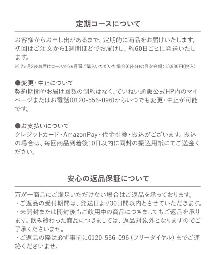 定期コースについて お客様からお申し出があるまで、定期的に商品をお届けいたします。初回はご注文から1週間ほどでお届けし、約60日ごとに発送いたします。 ※ 2ヵ月2袋お届けコースで6ヵ月間ご購入いただいた場合(6袋分)の目安金額：15,930円(税込) ●変更・中止について 契約期間やお届け回数の制約はなく、ていねい通販公式HP内のマイページまたはお電話(0120-556-096)からいつでも変更・中止が可能です。 ●お支払いについて クレジットカード・AmazonPay・代金引換・振込がございます。振込の場合は、毎回商品到着後10日以内に同封の振込用紙にてご送金ください。 安心の返品保証について 万が一商品にご満足いただけない場合はご返品を承っております。 ・ご返品の受付期間は、発送日より30日間以内とさせていただきます。 ・未開封または開封後もご飲用中の商品につきましてもご返品を承ります。飲み終わった商品につきましては、返品対象外となりますのでご了承くださいませ。 ・ご返品の際は必ず事前に0120-556-096（フリーダイヤル）までご連絡くださいませ。