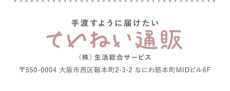 手渡すように届けたい ていねい通販 (株)生活総合サービス 〒550-0004 大阪市西区靭本町2-3-2 なにわ筋本町MIDビル6F