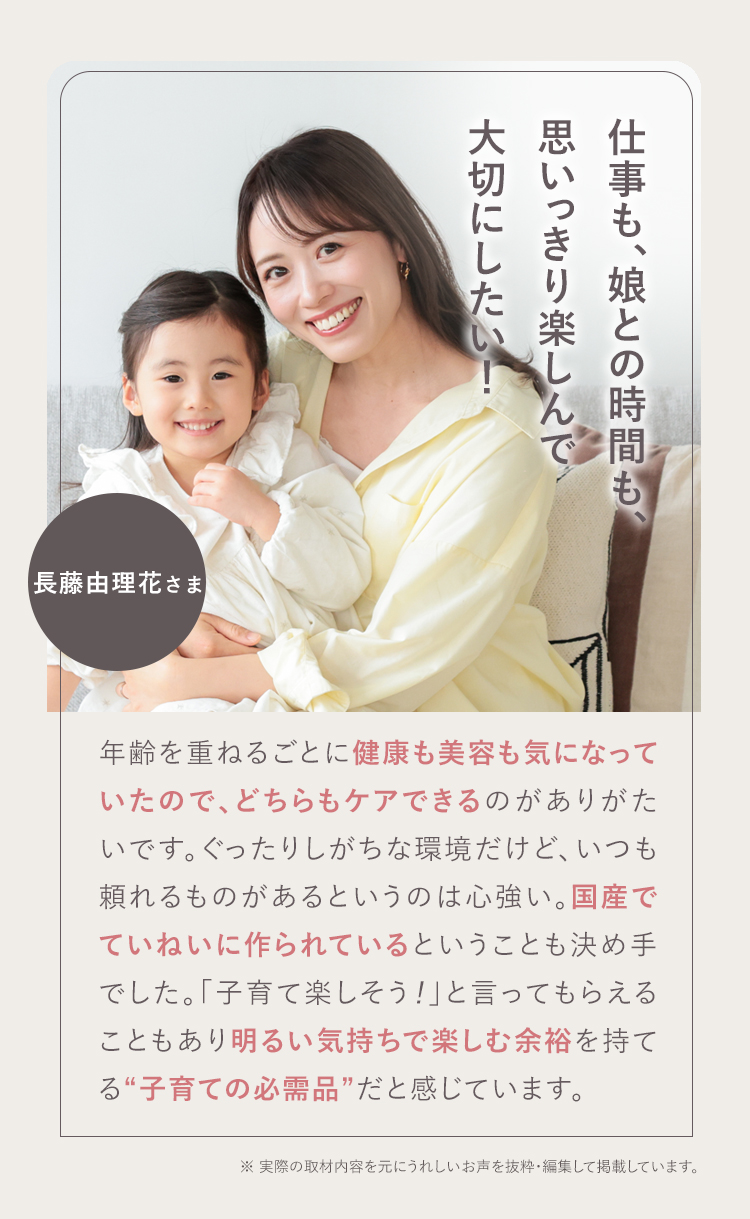 パフォーマンスが上がります！ 石岡 真実さま 38歳 お母さんが笑顔だと家庭がうまくいくというので、ママ全般にお勧めしたいです。前向きにもなるし、その分仕事のパフォーマンスが上がります。『すっぽん小町』は私の生活の一部。無理せず頼るところは頼って、一緒に『すっぽん小町』を飲んで頑張っていきましょう！